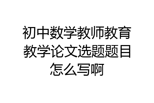 初中数学教师教育教学论文选题题目怎么写啊