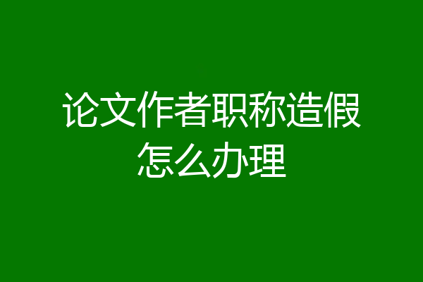 论文作者职称造假怎么办理