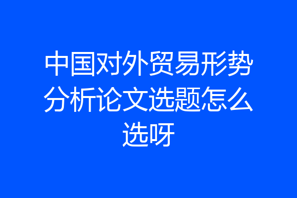 中国对外贸易形势分析论文选题怎么选呀
