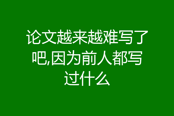 论文越来越难写了吧,因为前人都写过什么