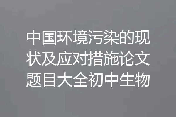 中国环境污染的现状及应对措施论文题目大全初中生物