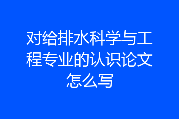 对给排水科学与工程专业的认识论文怎么写