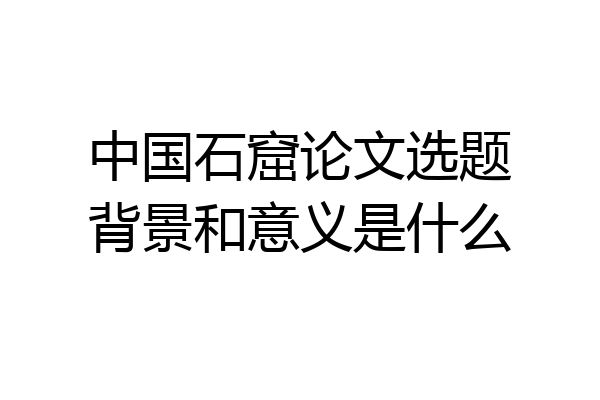 中国石窟论文选题背景和意义是什么