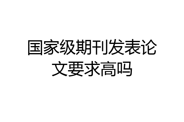 国家级期刊发表论文要求高吗