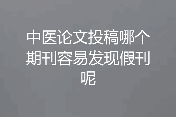 中医论文投稿哪个期刊容易发现假刊呢
