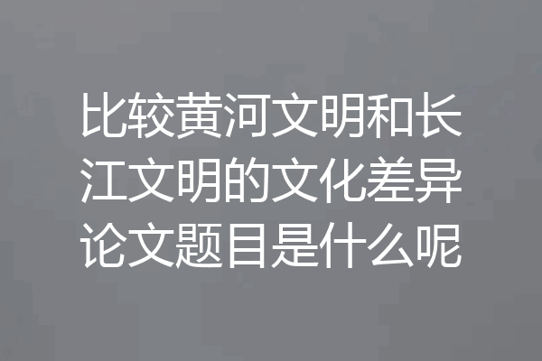 比较黄河文明和长江文明的文化差异论文题目是什么呢