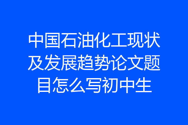 中国石油化工现状及发展趋势论文题目怎么写初中生