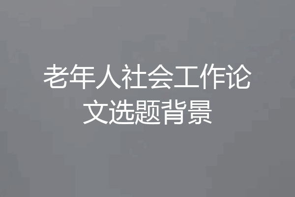 老年人社会工作论文选题背景