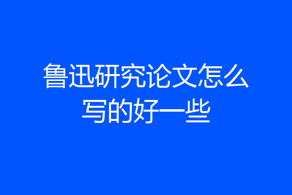 鲁迅研究论文怎么写的好一些