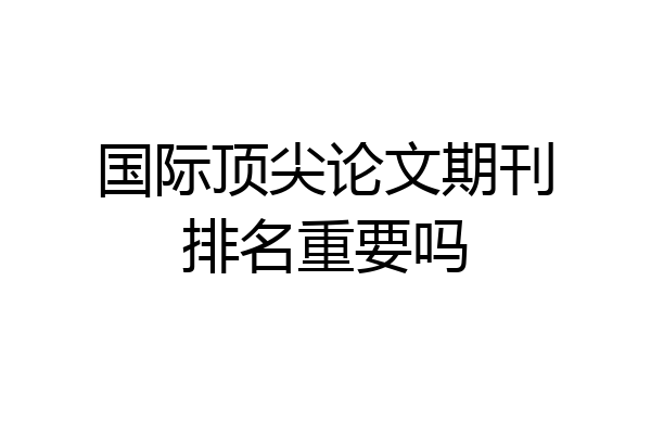 国际顶尖论文期刊排名重要吗