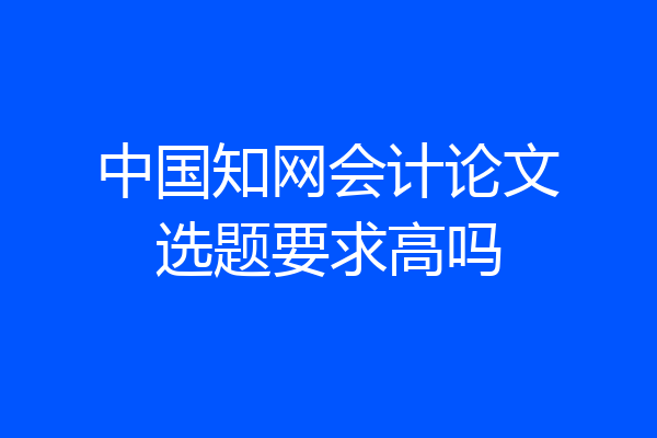 中国知网会计论文选题要求高吗