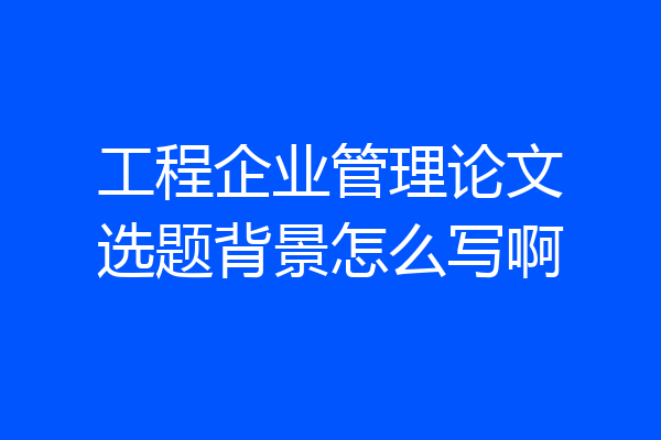 工程企业管理论文选题背景怎么写啊
