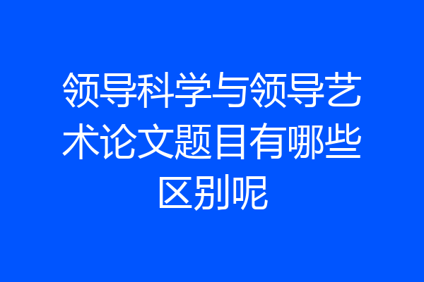 领导科学与领导艺术论文题目有哪些区别呢