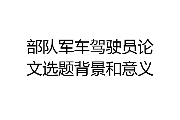 部队军车驾驶员论文选题背景和意义