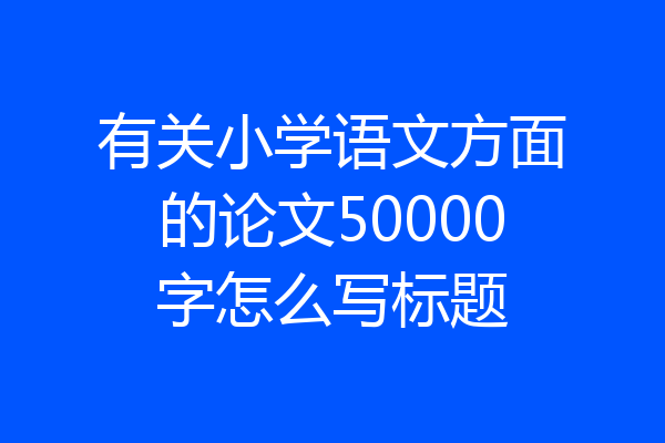 有关小学语文方面的论文50000字怎么写标题
