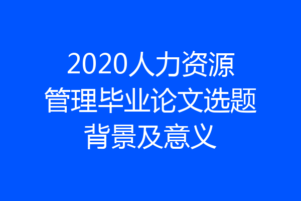 2020人力资源管理毕业论文选题背景及意义