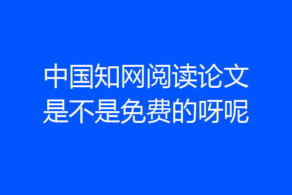 中国知网阅读论文是不是免费的呀呢