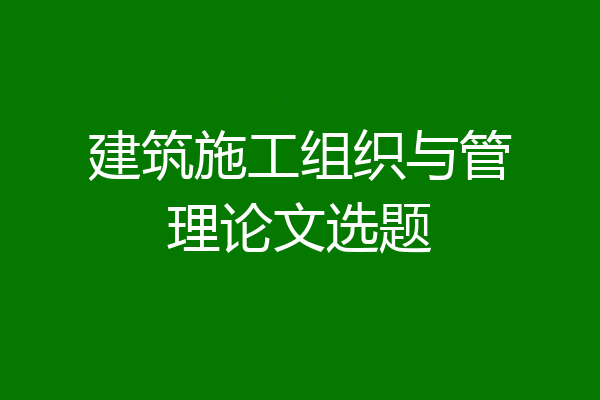 建筑施工组织与管理论文选题