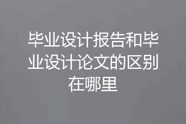 毕业设计报告和毕业设计论文的区别在哪里