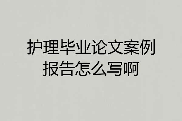 护理毕业论文案例报告怎么写啊