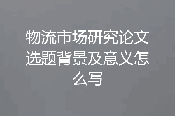 物流市场研究论文选题背景及意义怎么写
