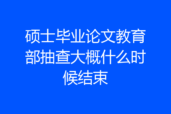 硕士毕业论文教育部抽查大概什么时候结束