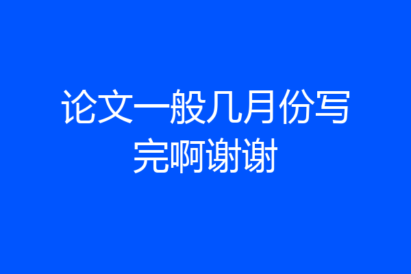 论文一般几月份写完啊谢谢