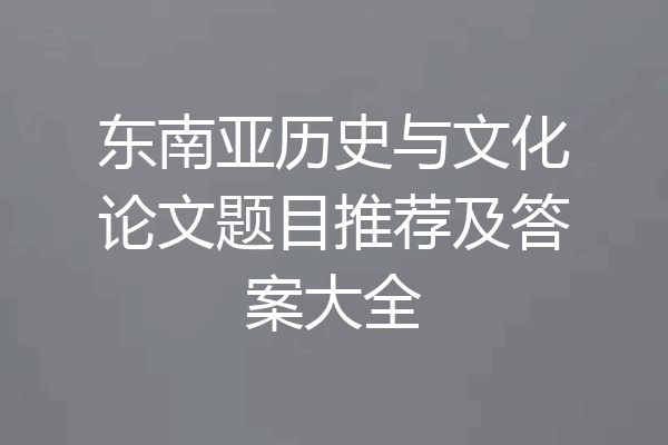 东南亚历史与文化论文题目推荐及答案大全