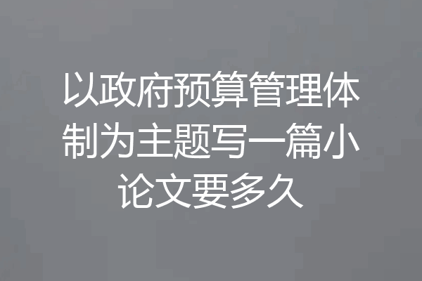 以政府预算管理体制为主题写一篇小论文要多久