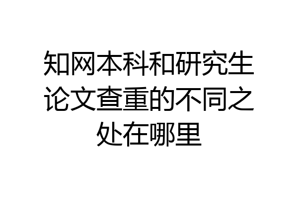 知网本科和研究生论文查重的不同之处在哪里