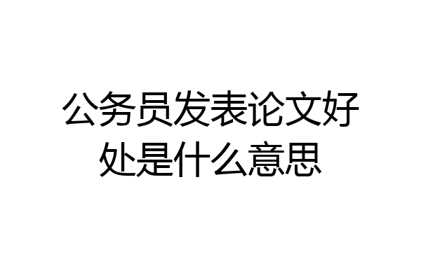 公务员发表论文好处是什么意思