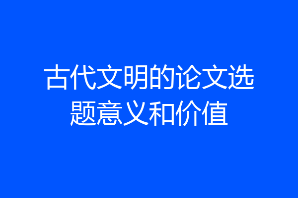 古代文明的论文选题意义和价值