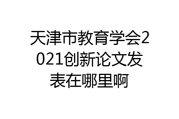 天津市教育学会2021创新论文发表在哪里啊