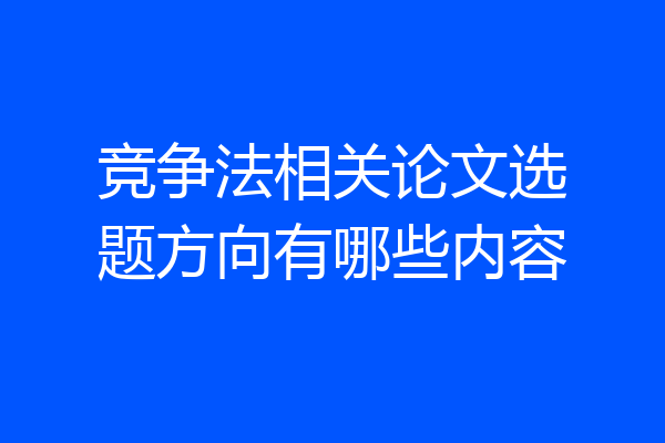 竞争法相关论文选题方向有哪些内容