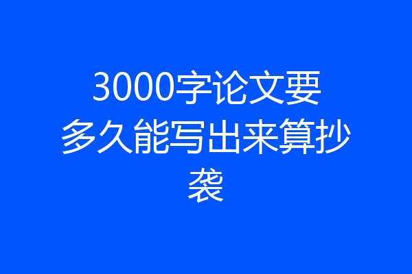 3000字论文要多久能写出来算抄袭