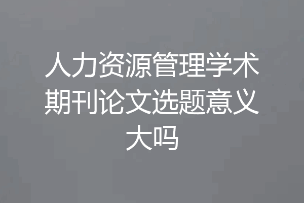 人力资源管理学术期刊论文选题意义大吗