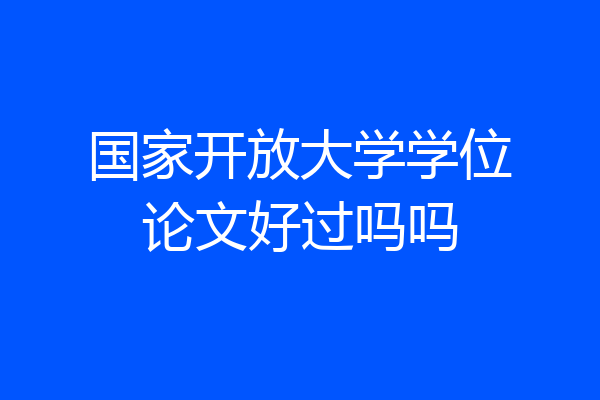 国家开放大学学位论文好过吗吗