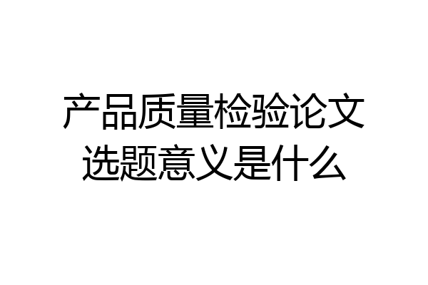 产品质量检验论文选题意义是什么