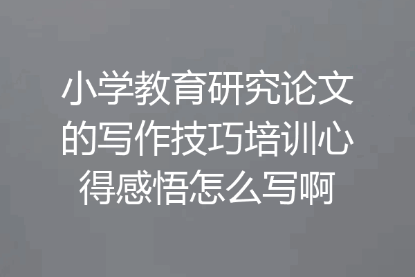 小学教育研究论文的写作技巧培训心得感悟怎么写啊