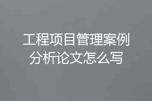 工程项目管理案例分析论文怎么写