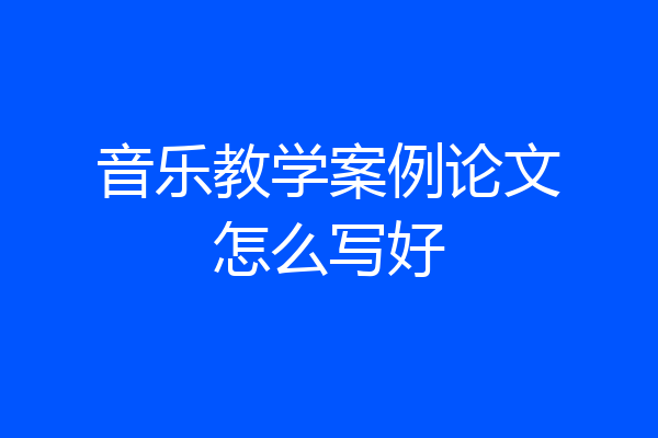 音乐教学案例论文怎么写好
