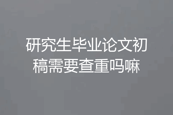 研究生毕业论文初稿需要查重吗嘛