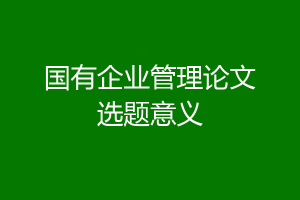 国有企业管理论文选题意义