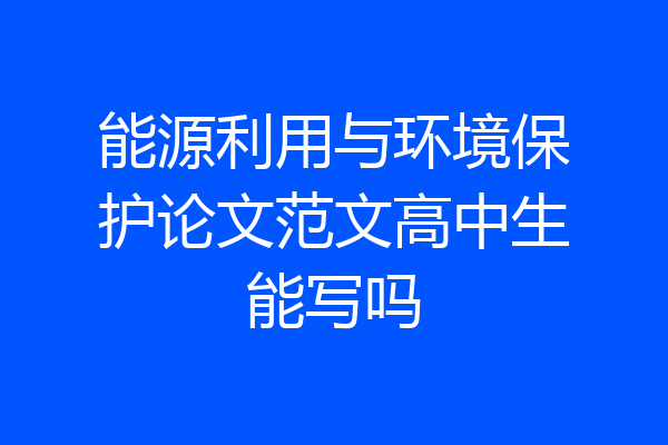 能源利用与环境保护论文范文高中生能写吗