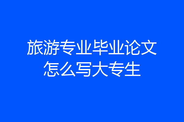旅游专业毕业论文怎么写大专生