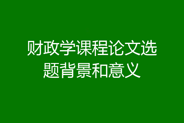 财政学课程论文选题背景和意义