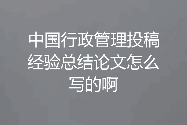 中国行政管理投稿经验总结论文怎么写的啊