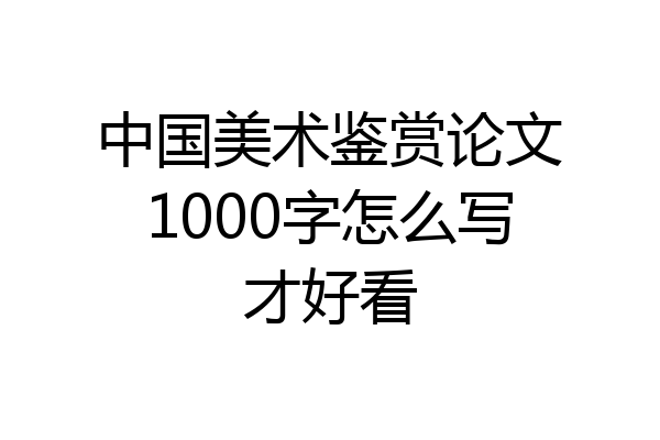 中国美术鉴赏论文1000字怎么写才好看