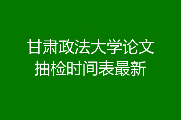甘肃政法大学论文抽检时间表最新