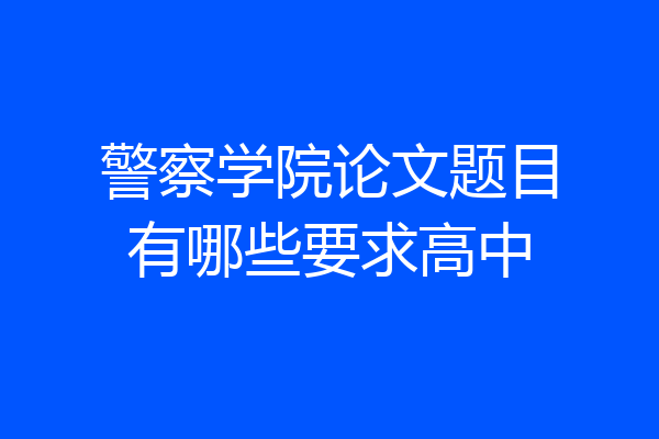 警察学院论文题目有哪些要求高中